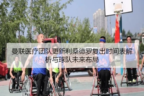 曼联医疗团队更新利桑德罗复出时间表解析与球队未来布局