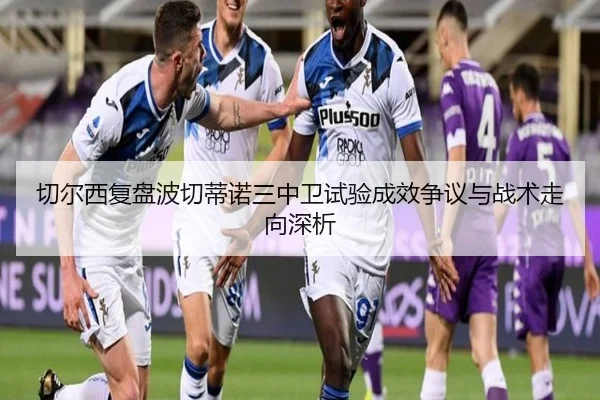 切尔西复盘波切蒂诺三中卫试验成效争议与战术走向深析