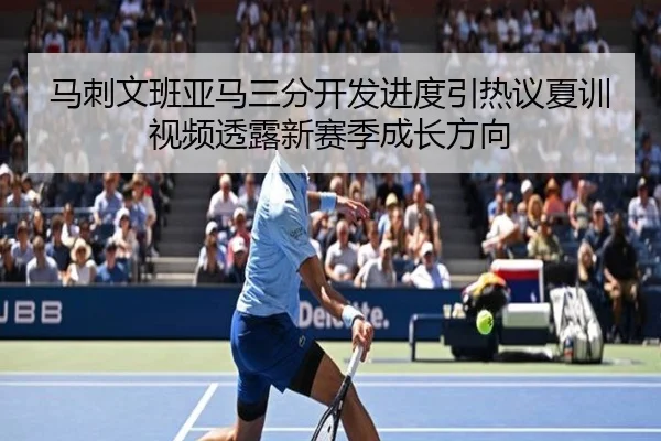 马刺文班亚马三分开发进度引热议夏训视频透露新赛季成长方向