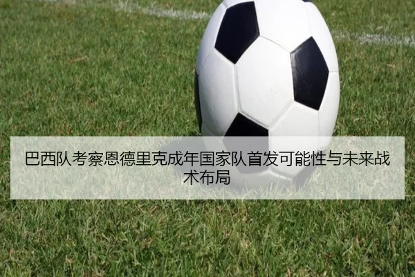 巴西队考察恩德里克成年国家队首发可能性与未来战术布局